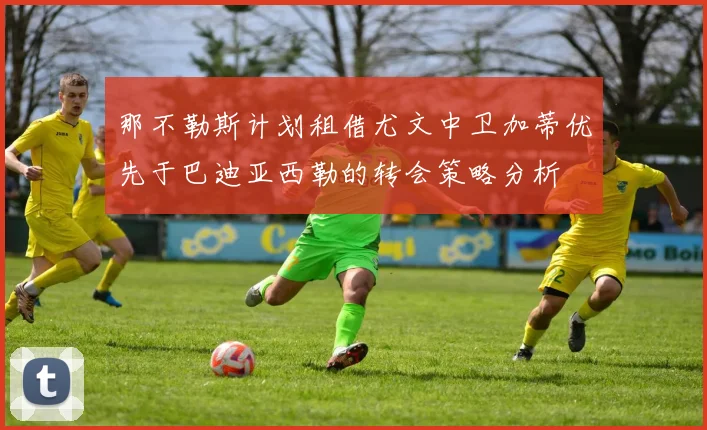 那不勒斯计划租借尤文中卫加蒂优先于巴迪亚西勒的转会策略分析