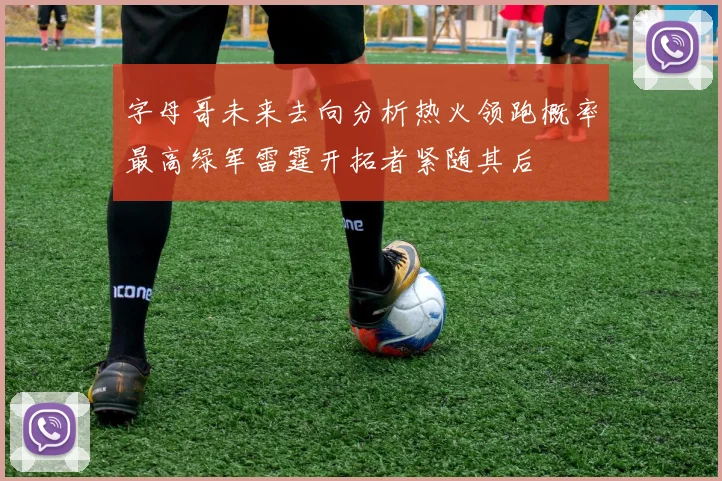 字母哥未来去向分析热火领跑概率最高绿军雷霆开拓者紧随其后