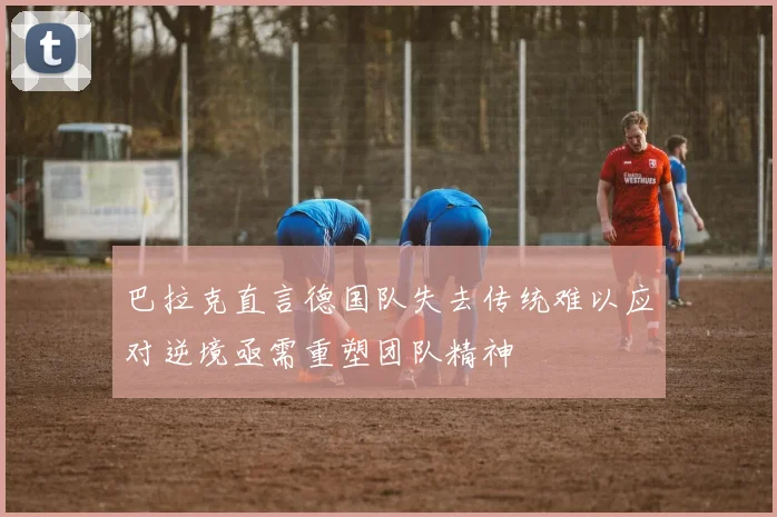 巴拉克直言德国队失去传统难以应对逆境亟需重塑团队精神