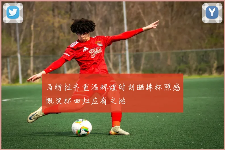 马特拉齐重温辉煌时刻晒捧杯照感慨奖杯回归应有之地