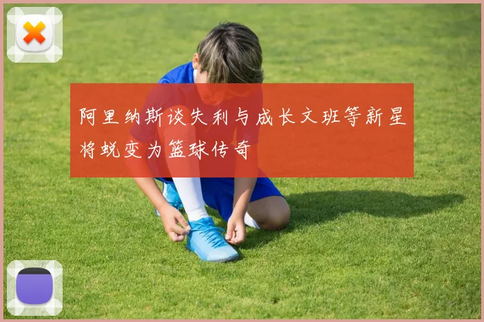 阿里纳斯谈失利与成长文班等新星将蜕变为篮球传奇