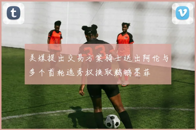 美媒提出交易方案骑士送出阿伦与多个首轮选秀权换取鹈鹕墨菲