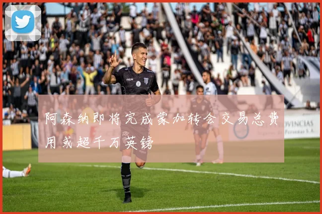 阿森纳即将完成蒙加转会交易总费用或超千万英镑