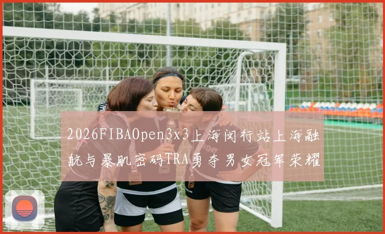 2026FIBAOpen3x3上海闵行站上海融航与暴肌密码TRA勇夺男女冠军荣耀