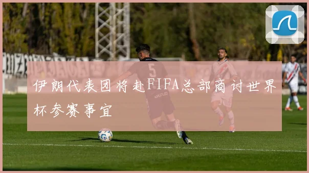 伊朗代表团将赴FIFA总部商讨世界杯参赛事宜