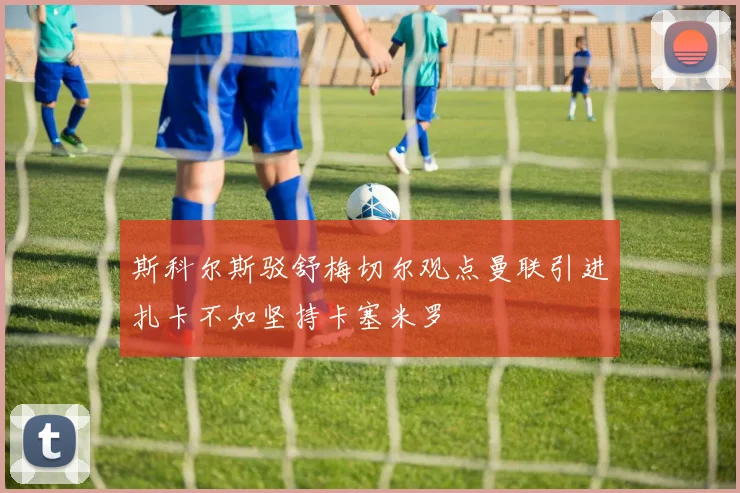 斯科尔斯驳舒梅切尔观点曼联引进扎卡不如坚持卡塞米罗