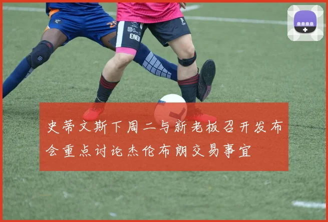 史蒂文斯下周二与新老板召开发布会重点讨论杰伦布朗交易事宜