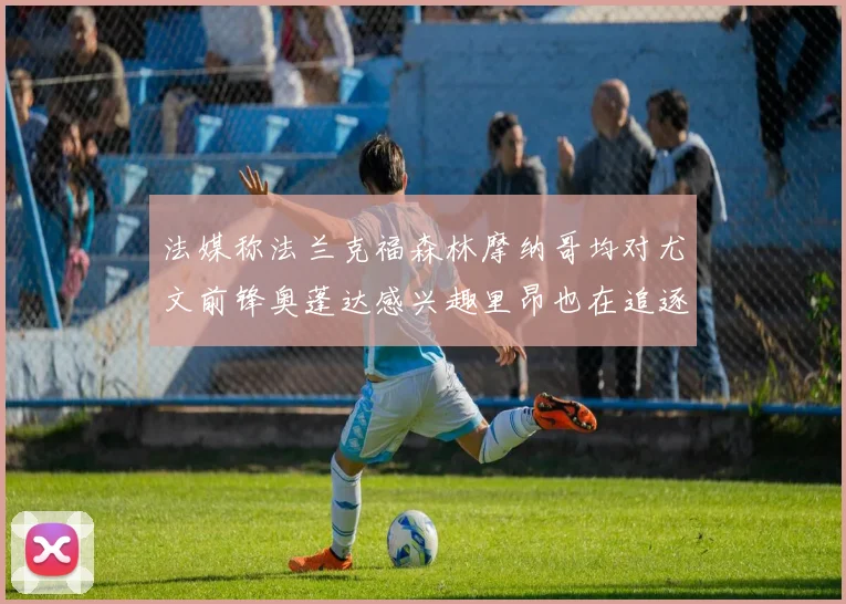 法媒称法兰克福森林摩纳哥均对尤文前锋奥蓬达感兴趣里昂也在追逐他