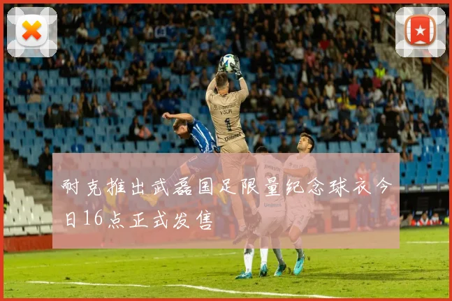 耐克推出武磊国足限量纪念球衣今日16点正式发售