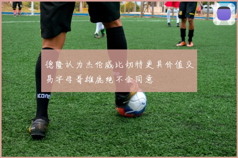 德隆认为杰伦威比切特更具价值交易字母哥雄鹿绝不会同意