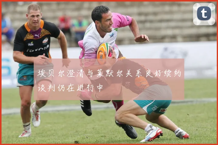 埃贝尔澄清与莱默尔关系良好续约谈判仍在进行中