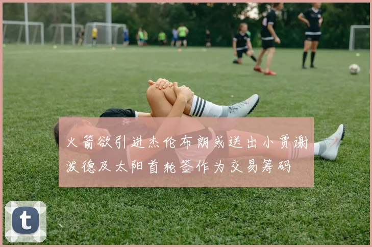 火箭欲引进杰伦布朗或送出小贾谢泼德及太阳首轮签作为交易筹码