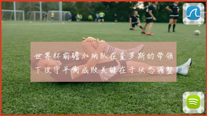 世界杯前瞻加纳队在奎罗斯的带领下攻守平衡成败关键在于状态调整
