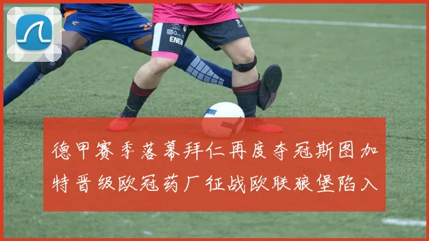 德甲赛季落幕拜仁再度夺冠斯图加特晋级欧冠药厂征战欧联狼堡陷入保级附加赛