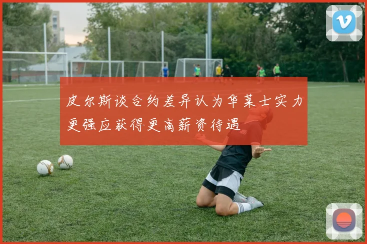 皮尔斯谈合约差异认为华莱士实力更强应获得更高薪资待遇