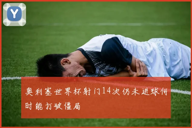 奥利塞世界杯射门14次仍未进球何时能打破僵局