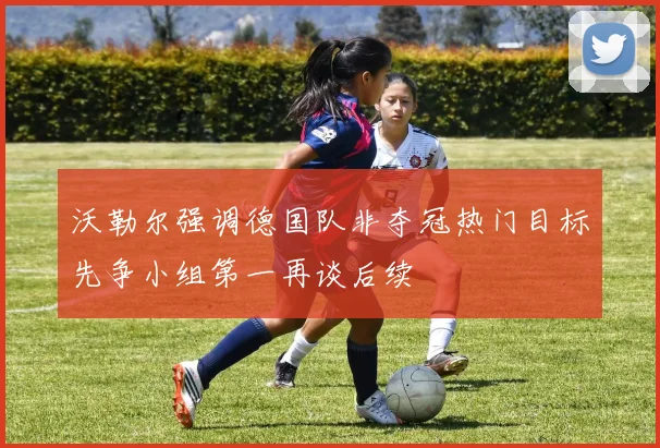 沃勒尔强调德国队非夺冠热门目标先争小组第一再谈后续